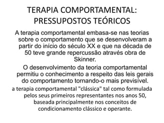 TERAPIA COMPORTAMENTAL:
PRESSUPOSTOS TEÓRICOS
A terapia comportamental embasa-se nas teorias
sobre o comportamento que se desenvolveram a
partir do início do século XX e que na década de
50 teve grande repercussão através obra de
Skinner.
O desenvolvimento da teoria comportamental
permitiu o conhecimento a respeito das leis gerais
do comportamento tornando-o mais previsível.
a terapia comportamental "clássica" tal como formulada
pelos seus primeiros representantes nos anos 50,
baseada principalmente nos conceitos de
condicionamento clássico e operante.
 