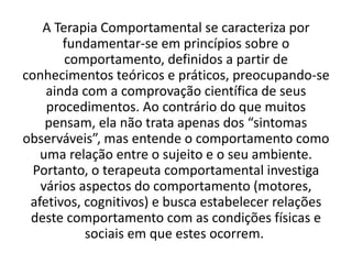 A Terapia Comportamental se caracteriza por
fundamentar-se em princípios sobre o
comportamento, definidos a partir de
conhecimentos teóricos e práticos, preocupando-se
ainda com a comprovação científica de seus
procedimentos. Ao contrário do que muitos
pensam, ela não trata apenas dos “sintomas
observáveis”, mas entende o comportamento como
uma relação entre o sujeito e o seu ambiente.
Portanto, o terapeuta comportamental investiga
vários aspectos do comportamento (motores,
afetivos, cognitivos) e busca estabelecer relações
deste comportamento com as condições físicas e
sociais em que estes ocorrem.
 