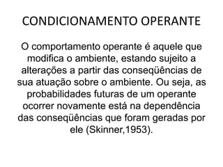 CONDICIONAMENTO OPERANTE
O comportamento operante é aquele que
modifica o ambiente, estando sujeito a
alterações a partir das conseqüências de
sua atuação sobre o ambiente. Ou seja, as
probabilidades futuras de um operante
ocorrer novamente está na dependência
das conseqüências que foram geradas por
ele (Skinner,1953).
 
