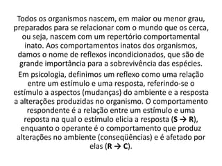 Todos os organismos nascem, em maior ou menor grau,
preparados para se relacionar com o mundo que os cerca,
ou seja, nascem com um repertório comportamental
inato. Aos comportamentos inatos dos organismos,
damos o nome de reflexos incondicionados, que são de
grande importância para a sobrevivência das espécies.
Em psicologia, definimos um reflexo como uma relação
entre um estímulo e uma resposta, referindo-se o
estímulo a aspectos (mudanças) do ambiente e a resposta
a alterações produzidas no organismo. O comportamento
respondente é a relação entre um estímulo e uma
reposta na qual o estímulo elicia a resposta (S → R),
enquanto o operante é o comportamento que produz
alterações no ambiente (conseqüências) e é afetado por
elas (R → C).
 