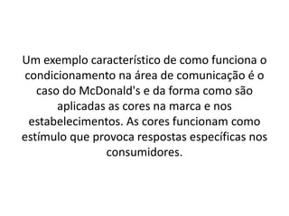 Um exemplo característico de como funciona o
condicionamento na área de comunicação é o
caso do McDonald's e da forma como são
aplicadas as cores na marca e nos
estabelecimentos. As cores funcionam como
estímulo que provoca respostas específicas nos
consumidores.
 