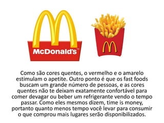 Como são cores quentes, o vermelho e o amarelo
estimulam o apetite. Outro ponto é que os fast foods
buscam um grande número de pessoas, e as cores
quentes não te deixam exatamente confortável para
comer devagar ou beber um refrigerante vendo o tempo
passar. Como eles mesmos dizem, time is money,
portanto quanto menos tempo você levar para consumir
o que comprou mais lugares serão disponibilizados.
 