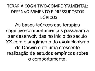 TERAPIA COGNITIVO-COMPORTAMENTAL:
DESENVOLVIMENTO E PRESSUPOSTOS
TEÓRICOS
As bases teóricas das terapias
cognitivo-comportamentais passaram a
ser desenvolvidas no início do século
XX com o surgimento do evolucionismo
de Darwin e de uma crescente
realização de estudos empíricos sobre
o comportamento.
 