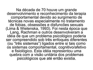 Na década de 70 houve um grande
desenvolvimento e reconhecimento da terapia
comportamental devido ao surgimento de
técnicas novas especialmente no tratamento
de fobias, obsessões e disfuncões sexuais
(Lima & Wielenska, 1993). Foi nesta época que
Lang, Rachman e outros desenvolveram a
idéia de que um problema psicológico poderia
ser compreendido sob três enfoques diferentes
(ou “três sistemas”) ligados entre si tais como
os sistemas comportamental, cognitivo/afetivo
e fisiológico. Esta idéia representou uma
quebra com a visão unitária dos problemas
psicológicos que até então existia.
 