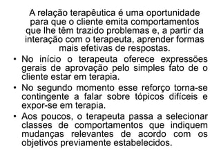 A relação terapêutica é uma oportunidade
para que o cliente emita comportamentos
que lhe têm trazido problemas e, a partir da
interação com o terapeuta, aprender formas
mais efetivas de respostas.
• No início o terapeuta oferece expressões
gerais de aprovação pelo simples fato de o
cliente estar em terapia.
• No segundo momento esse reforço torna-se
contingente a falar sobre tópicos difíceis e
expor-se em terapia.
• Aos poucos, o terapeuta passa a selecionar
classes de comportamentos que indiquem
mudanças relevantes de acordo com os
objetivos previamente estabelecidos.
 