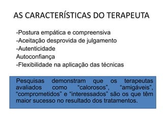 AS CARACTERÍSTICAS DO TERAPEUTA
-Postura empática e compreensiva
-Aceitação desprovida de julgamento
-Autenticidade
Autoconfiança
-Flexibilidade na aplicação das técnicas
Pesquisas demonstram que os terapeutas
avaliados como “calorosos”, “amigáveis”,
“comprometidos” e “interessados” são os que têm
maior sucesso no resultado dos tratamentos.
 