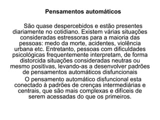 Pensamentos automáticos
São quase despercebidos e estão presentes
diariamente no cotidiano. Existem várias situações
consideradas estressoras para a maioria das
pessoas: medo da morte, acidentes, violência
urbana etc. Entretanto, pessoas com dificuldades
psicológicas frequentemente interpretam, de forma
distorcida situações consideradas neutras ou
mesmo positivas, levando-as a desenvolver padrões
de pensamentos automáticos disfuncionais
O pensamento automático disfuncional esta
conectado à padrões de crenças intermediárias e
centrais, que são mais complexas e difíceis de
serem acessadas do que os primeiros.
 
