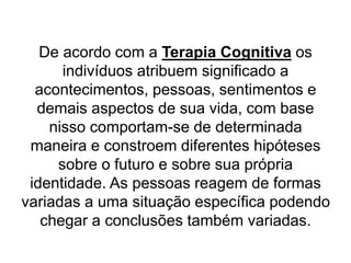 De acordo com a Terapia Cognitiva os
indivíduos atribuem significado a
acontecimentos, pessoas, sentimentos e
demais aspectos de sua vida, com base
nisso comportam-se de determinada
maneira e constroem diferentes hipóteses
sobre o futuro e sobre sua própria
identidade. As pessoas reagem de formas
variadas a uma situação específica podendo
chegar a conclusões também variadas.
 