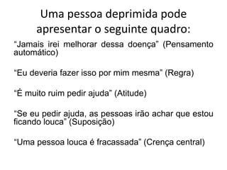 Uma pessoa deprimida pode
apresentar o seguinte quadro:
“Jamais irei melhorar dessa doença” (Pensamento
automático)
“Eu deveria fazer isso por mim mesma” (Regra)
“É muito ruim pedir ajuda” (Atitude)
“Se eu pedir ajuda, as pessoas irão achar que estou
ficando louca” (Suposição)
“Uma pessoa louca é fracassada” (Crença central)
 