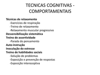 TECNICAS COGNITIVAS -
COMPORTAMENTAIS
Técnicas de relaxamento
-Exercícios de respiração
-Treino de relaxamento
-Relaxamento muscular progressivo
Dessensibilização sistemática
Treino de assertividade
-Parada do pensamento
Auto-instrução
Inoculação do estresse
Treino de habilidades sociais
-Solução de problemas
-Exposição e prevenção de respostas
-Exposição interoceptiva
 