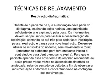 TÉCNICAS DE RELAXAMENTO
Respiração diafragmática:
Orienta-se o paciente de que a respiração deve partir do
diafragma, inspirando pelas narinas uma quantidade
suficiente de ar e expirando pela boca. Os movimentos
devem ser pausados para facilitar a desaceleração da
respiração, contando-se até três para cada fase: inspiração,
pausa, expiração e pausa para nova inspiração. Devem-se
utilizar os músculos do abdome, sem movimentar o tórax
(empurrando o abdome para fora enquanto inspira e
contraindo-o para dentro enquanto expira). Para que o
paciente aprenda essa nova forma de respirar, recomenda-se
a sua prática várias vezes na ausência de sintomas de
ansiedade, estando sentado ou deitado, a fim de observar a
movimentação abdominal e concentrando-se na contagem
dos movimentos.
 