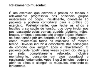 Relaxamento muscular:
É um exercício que envolve a prática de tensão e
relaxamento progressivo dos principais grupos
musculares do corpo. Inicialmente, orienta-se ao
paciente a postura confortável para a prática do
exercício. Posteriormente, que feche os olhos e
focalize a sensação de tensão, que deve iniciar nos
pés, passando pelas pernas, quadris, abdome, mãos,
braços, ombros e pescoço até chegar à face. Mantém-
se essa tensão por um período de 5 a 10 segundos e,
então, relaxam-se todos os músculos ao mesmo
tempo. Deve-se induzir a descoberta das sensações
de conforto que surgem após o relaxamento. O
paciente pode repetir várias vezes o exercício, até que
se sinta completamente relaxado, inclusive
mentalmente, pensando em algo agradável e
respirando lentamente. Após 1 ou 2 minutos, pode-se
abrir os olhos e alongar os músculos, movendo-os
lentamente.
 