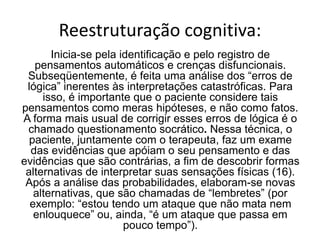 Reestruturação cognitiva:
Inicia-se pela identificação e pelo registro de
pensamentos automáticos e crenças disfuncionais.
Subseqüentemente, é feita uma análise dos “erros de
lógica” inerentes às interpretações catastróficas. Para
isso, é importante que o paciente considere tais
pensamentos como meras hipóteses, e não como fatos.
A forma mais usual de corrigir esses erros de lógica é o
chamado questionamento socrático. Nessa técnica, o
paciente, juntamente com o terapeuta, faz um exame
das evidências que apóiam o seu pensamento e das
evidências que são contrárias, a fim de descobrir formas
alternativas de interpretar suas sensações físicas (16).
Após a análise das probabilidades, elaboram-se novas
alternativas, que são chamadas de “lembretes” (por
exemplo: “estou tendo um ataque que não mata nem
enlouquece” ou, ainda, “é um ataque que passa em
pouco tempo”).
 