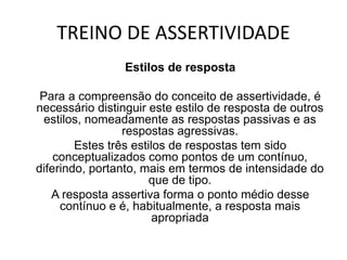 TREINO DE ASSERTIVIDADE
Estilos de resposta
Para a compreensão do conceito de assertividade, é
necessário distinguir este estilo de resposta de outros
estilos, nomeadamente as respostas passivas e as
respostas agressivas.
Estes três estilos de respostas tem sido
conceptualizados como pontos de um contínuo,
diferindo, portanto, mais em termos de intensidade do
que de tipo.
A resposta assertiva forma o ponto médio desse
contínuo e é, habitualmente, a resposta mais
apropriada
 