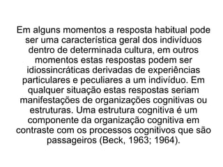Em alguns momentos a resposta habitual pode
ser uma característica geral dos indivíduos
dentro de determinada cultura, em outros
momentos estas respostas podem ser
idiossincráticas derivadas de experiências
particulares e peculiares a um indivíduo. Em
qualquer situação estas respostas seriam
manifestações de organizações cognitivas ou
estruturas. Uma estrutura cognitiva é um
componente da organização cognitiva em
contraste com os processos cognitivos que são
passageiros (Beck, 1963; 1964).
 