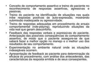 • Conceito de comportamento assertivo e treino do paciente no
reconhecimento de respostas assertivas, agressivas e
passivas.
• Treino do paciente na identificação de situações nas quais
inibe respostas positivas de auto-expressão, mostrando
submissão inadequada ou agressividade.
• Treino de respostas adequadas em procedimento de ensaio
comportamental (role-playing), reproduzindo situações da
vida real que geram desconforto.
• Feedback das respostas verbais e expressivas do paciente.
Antecipação das possíveis conseqüências do comportamento
assertivo, de modo que o paciente assegure-se de que
saberá fazer a melhor opção no manejo e o melhor uso dos
resultados de seu comportamento.
• Experimentação no ambiente natural onde as situações
indesejáveis ocorrem.
• Apresentação de feedback ao paciente para determinação da
eficácia do procedimento, com análise dos antecedentes, das
características da resposta emitida e de seus conseqüentes.
 
