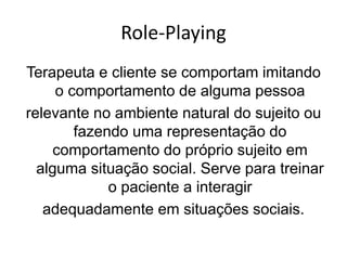 Role-Playing
Terapeuta e cliente se comportam imitando
o comportamento de alguma pessoa
relevante no ambiente natural do sujeito ou
fazendo uma representação do
comportamento do próprio sujeito em
alguma situação social. Serve para treinar
o paciente a interagir
adequadamente em situações sociais.
 