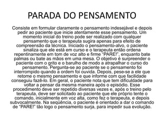 PARADA DO PENSAMENTO
Consiste em formular claramente o pensamento indesejável e depois
pedir ao paciente que inicie atentamente esse pensamento. Um
momento inicial do treino pode ser realizado com qualquer
pensamento que o terapeuta sugira apenas para efeito de
compreensão da técnica. Iniciado o pensamento-alvo, o paciente
sinaliza que ele está em curso e o terapeuta então ordena
repentinamente em tom de voz alto e firme “PARE!”, enquanto bate
palmas ou bate as mãos em uma mesa. O objetivo é surpreender o
paciente com o grito e o barulho de modo a atrapalhar o curso do
pensamento. Pergunta-se ao paciente se o pensamento foi
interrompido quando a ordem foi ouvida. Depois, pese-se a ele que
retome o mesmo pensamento e que informe com que facilidade
conseguiu fazê-lo. Em geral, o paciente nota que tem dificuldade para
voltar a pensar da mesma maneira após o episódio. Esse
procedimento deve ser repetido diversas vezes e, após o treino pelo
terapeuta, deve ser solicitado ao paciente que ele próprio tente o
comando, inicialmente em voz alta, como fez o terapeuta, e depois
subvocalmente. Na seqüência, o paciente é orientado a dar o comando
de “PARE!” tão logo o pensamento surja, para impedir sua evolução.
 