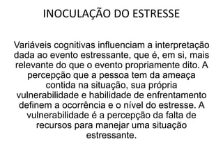 INOCULAÇÃO DO ESTRESSE
Variáveis cognitivas influenciam a interpretação
dada ao evento estressante, que é, em si, mais
relevante do que o evento propriamente dito. A
percepção que a pessoa tem da ameaça
contida na situação, sua própria
vulnerabilidade e habilidade de enfrentamento
definem a ocorrência e o nível do estresse. A
vulnerabilidade é a percepção da falta de
recursos para manejar uma situação
estressante.
 