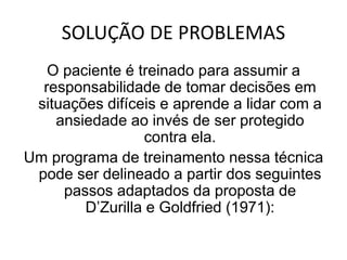 SOLUÇÃO DE PROBLEMAS
O paciente é treinado para assumir a
responsabilidade de tomar decisões em
situações difíceis e aprende a lidar com a
ansiedade ao invés de ser protegido
contra ela.
Um programa de treinamento nessa técnica
pode ser delineado a partir dos seguintes
passos adaptados da proposta de
D’Zurilla e Goldfried (1971):
 