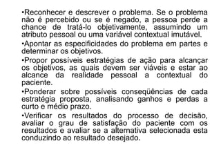 •Reconhecer e descrever o problema. Se o problema
não é percebido ou se é negado, a pessoa perde a
chance de tratá-lo objetivamente, assumindo um
atributo pessoal ou uma variável contextual imutável.
•Apontar as especificidades do problema em partes e
determinar os objetivos.
•Propor possíveis estratégias de ação para alcançar
os objetivos, as quais devem ser viáveis e estar ao
alcance da realidade pessoal a contextual do
paciente.
•Ponderar sobre possíveis conseqüências de cada
estratégia proposta, analisando ganhos e perdas a
curto e médio prazo.
•Verificar os resultados do processo de decisão,
avaliar o grau de satisfação do paciente com os
resultados e avaliar se a alternativa selecionada esta
conduzindo ao resultado desejado.
 