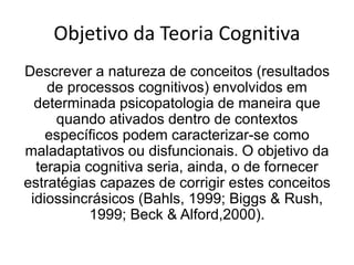 Objetivo da Teoria Cognitiva
Descrever a natureza de conceitos (resultados
de processos cognitivos) envolvidos em
determinada psicopatologia de maneira que
quando ativados dentro de contextos
específicos podem caracterizar-se como
maladaptativos ou disfuncionais. O objetivo da
terapia cognitiva seria, ainda, o de fornecer
estratégias capazes de corrigir estes conceitos
idiossincrásicos (Bahls, 1999; Biggs & Rush,
1999; Beck & Alford,2000).
 