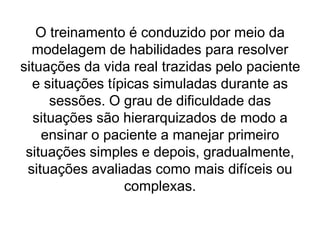 O treinamento é conduzido por meio da
modelagem de habilidades para resolver
situações da vida real trazidas pelo paciente
e situações típicas simuladas durante as
sessões. O grau de dificuldade das
situações são hierarquizados de modo a
ensinar o paciente a manejar primeiro
situações simples e depois, gradualmente,
situações avaliadas como mais difíceis ou
complexas.
 