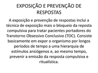 EXPOSIÇÃO E PREVENÇÃO DE
RESPOSTAS
A exposição e prevenção de respostas inclui a
técnica de exposição mais o bloqueio da reposta
compulsiva para tratar pacientes portadores do
Transtorno Obsessivo Conclusivo (TOC). Consiste
basicamente em expor o organismo por longos
períodos de tempo a uma hierarquia de
estímulos ansiógenos e, ao mesmo tempo,
prevenir a emissão da resposta compulsiva e
ritualística.
 