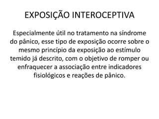 EXPOSIÇÃO INTEROCEPTIVA
Especialmente útil no tratamento na síndrome
do pânico, esse tipo de exposição ocorre sobre o
mesmo princípio da exposição ao estímulo
temido já descrito, com o objetivo de romper ou
enfraquecer a associação entre indicadores
fisiológicos e reações de pânico.
 