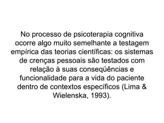 No processo de psicoterapia cognitiva
ocorre algo muito semelhante a testagem
empírica das teorias científicas: os sistemas
de crenças pessoais são testados com
relação à suas conseqüências e
funcionalidade para a vida do paciente
dentro de contextos específicos (Lima &
Wielenska, 1993).
 