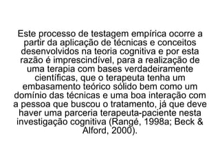 Este processo de testagem empírica ocorre a
partir da aplicação de técnicas e conceitos
desenvolvidos na teoria cognitiva e por esta
razão é imprescindível, para a realização de
uma terapia com bases verdadeiramente
científicas, que o terapeuta tenha um
embasamento teórico sólido bem como um
domínio das técnicas e uma boa interação com
a pessoa que buscou o tratamento, já que deve
haver uma parceria terapeuta-paciente nesta
investigação cognitiva (Rangé, 1998a; Beck &
Alford, 2000).
 