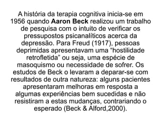 A história da terapia cognitiva inicia-se em
1956 quando Aaron Beck realizou um trabalho
de pesquisa com o intuito de verificar os
pressupostos psicanalíticos acerca da
depressão. Para Freud (1917), pessoas
deprimidas apresentavam uma “hostilidade
retrofletida” ou seja, uma espécie de
masoquismo ou necessidade de sofrer. Os
estudos de Beck o levaram a deparar-se com
resultados de outra natureza: alguns pacientes
apresentaram melhoras em resposta a
algumas experiências bem sucedidas e não
resistiram a estas mudanças, contrariando o
esperado (Beck & Alford,2000).
 
