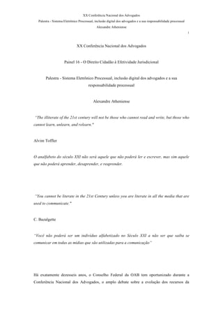 XX Conferência Nacional dos Advogados
  Palestra - Sistema Eletrônico Processual, inclusão digital dos advogados e a sua responsabilidade processual
                                            Alexandre Atheniense
                                                                                                                 1



                              XX Conferência Nacional dos Advogados


                     Painel 16 - O Direito Cidadão à Efetividade Jurisdicional


       Palestra - Sistema Eletrônico Processual, inclusão digital dos advogados e a sua
                                      responsabilidade processual


                                          Alexandre Atheniense


“The illiterate of the 21st century will not be those who cannot read and write, but those who
cannot learn, unlearn, and relearn.quot;


Alvim Toffler


O analfabeto do século XXI não será aquele que não poderá ler e escrever, mas sim aquele
que não poderá aprender, desaprender, e reaprender.




“You cannot be literate in the 21st Century unless you are literate in all the media that are
used to communicate.quot;


C. Bazalgette


“Você não poderá ser um indivíduo alfabetizado no Século XXI a não ser que saiba se
comunicar em todas as mídias que são utilizadas para a comunicação”




Há exatamente dezesseis anos, o Conselho Federal da OAB tem oportunizado durante a
Conferência Nacional dos Advogados, o amplo debate sobre a evolução dos recursos da
 