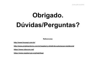 23 de julho de 2016
Obrigado.
Dúvidas/Perguntas?
Referencias:
http://www.housepi.com.br/
http://www.projetoarduino.com.br/raspberry-shield-de-automacao-residencial
https://www.robocore.net/
https://www.raspberrypi.org/help/faqs/
 
