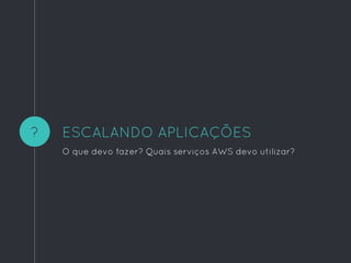 ?
O que devo fazer? Quais serviços AWS devo utilizar?
ESCALANDO APLICAÇÕES
 