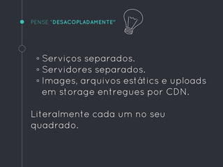 PENSE "DESACOPLADAMENTE"
◦ Serviços separados.
◦ Servidores separados.
◦ Images, arquivos estátics e uploads
em storage entregues por CDN.
Literalmente cada um no seu
quadrado.
 