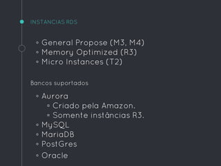 INSTANCIAS RDS
◦ General Propose (M3, M4)
◦ Memory Optimized (R3)
◦ Micro Instances (T2)
Bancos suportados
◦ Aurora
▫ Criado pela Amazon.
▫ Somente instâncias R3.
◦ MySQL
◦ MariaDB
◦ PostGres
◦ Oracle
 