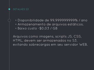 ◦ Disponibilidade de 99,999999999% / ano
◦ Armazenamento de arquivos estáticos.
◦ Baixo custo -$0,03 / GB
Arquivos como imagens, scripts JS, CSS,
HTML, devem ser armazenados no S3,
evitando sobrecargas em seu servidor WEB.
DETALHES S3
 