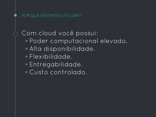 POR QUE DEVEMOS UTILIZAR?
Com cloud você possui:
◦ Poder computacional elevado.
◦ Alta disponibilidade.
◦ Flexibilidade.
◦ Entregabilidade.
◦ Custo controlado.
 