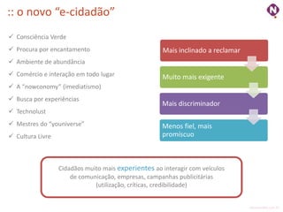 :: o novo “e-cidadão”
 Consciência Verde
 Procura por encantamento                           Mais inclinado a reclamar
 Ambiente de abundância
 Comércio e interação em todo lugar                 Muito mais exigente
 A “nowconomy” (imediatismo)
 Busca por experiências
                                                     Mais discriminador
 Technolust
 Mestres do “youniverse”                            Menos fiel, mais
 Cultura Livre                                      promíscuo



                  Cidadãos muito mais experientes ao interagir com veículos
                      de comunicação, empresas, campanhas publicitárias
                              (utilização, críticas, credibilidade)


                                                                                 ninocarvalho.com.br
 