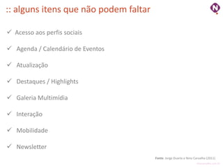 :: alguns itens que não podem faltar

 Acesso aos perfis sociais

 Agenda / Calendário de Eventos

 Atualização

 Destaques / Highlights

 Galeria Multimídia

 Interação

 Mobilidade

 Newsletter
                                       Fonte: Jorge Duarte e Nino Carvalho (2011)
                                                                   ninocarvalho.com.br
 