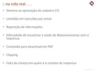 :: na vida real . . .
• Demora na aprovação do cadastro (!!)

• Lentidão em consultas por email

• Repetição de informações

• Dificuldade de encontrar a seção de Relacionamento com a
  Imprensa

• Conteúdo para download em PDF

• Clipping

• Falta de clareza em quem é o contato de imprensa
                                                      ninocarvalho.com.br
 