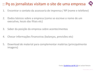 :: Pq os jornalistas visitam o site de uma empresa
1. Encontrar o contato da assessoria de imprensa / RP (nome e telefone)

2. Dados básicos sobre a empresa (como se escreve o nome de um
   executivo, locais das filiais etc)

3. Saber da posição da empresa sobre acontecimentos

4. Checar informações financeiras (balanços, previsões etc)

5. Download de material para complementar matérias (principalmente
   imagens)




                                               Fonte: Guidelines de RP 2.0 de Jackob Nielsen

                                                                                 ninocarvalho.com.br
 