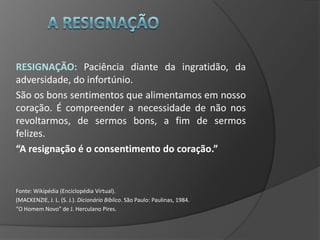 RESIGNAÇÃO: Paciência diante da ingratidão, da
adversidade, do infortúnio.
São os bons sentimentos que alimentamos em nosso
coração. É compreender a necessidade de não nos
revoltarmos, de sermos bons, a fim de sermos
felizes.
“A resignação é o consentimento do coração.”


Fonte: Wikipédia (Enciclopédia Virtual).
(MACKENZIE, J. L. (S. J.). Dicionário Bíblico. São Paulo: Paulinas, 1984.
“O Homem Novo” de J. Herculano Pires.
 