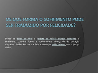 Sendo as dores de hoje o resgate de nossas dividas passadas, o
sofrimento constitui forma e oportunidade abençoada de quitação
daquelas dívidas. Portanto, é feliz aquele que salda débitos com a justiça
divina.
 