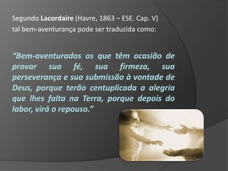 Segundo Lacordaire (Havre, 1863 – ESE. Cap. V)
tal bem-aventurança pode ser traduzida como:


“Bem-aventurados os que têm ocasião de
provar sua fé, sua firmeza, sua
perseverança e sua submissão à vontade de
Deus, porque terão centuplicada a alegria
que lhes falta na Terra, porque depois do
labor, virá o repouso.”
 