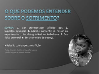 SOFRER: 1. Ser atormentado, afligido por. 2.
Suportar, aguentar. 3. Admitir, consentir. 4. Passar ou
experimentar coisa desagradável ou trabalhosa. 5. Dor
física ou moral. 6. Ser acometido de doença.

> Relação com angústia e aflição.
Fonte: Dicionário Aurélio de Língua Portuguesa
(Aurélio Buarque de Holanda Ferreira)
 