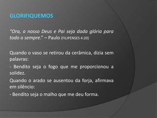 GLORIFIQUEMOS

“Ora, a nosso Deus e Pai seja dada glória para
todo o sempre.” – Paulo (FILIPENSES 4:20)

Quando o vaso se retirou da cerâmica, dizia sem
palavras:
- Bendito seja o fogo que me proporcionou a
solidez.
Quando o arado se ausentou da forja, afirmava
em silêncio:
- Bendito seja o malho que me deu forma.
 