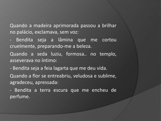 Quando a madeira aprimorada passou a brilhar
no palácio, exclamava, sem voz:
- Bendita seja a lâmina que me cortou
cruelmente, preparando-me a beleza.
Quando a seda luziu, formosa.. no templo,
asseverava no íntimo:
- Bendita seja a feia lagarta que me deu vida.
Quando a flor se entreabriu, veludosa e sublime,
agradeceu, apressada:
- Bendita a terra escura que me encheu de
perfume.
 