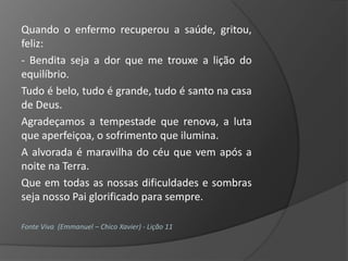 Quando o enfermo recuperou a saúde, gritou,
feliz:
- Bendita seja a dor que me trouxe a lição do
equilíbrio.
Tudo é belo, tudo é grande, tudo é santo na casa
de Deus.
Agradeçamos a tempestade que renova, a luta
que aperfeiçoa, o sofrimento que ilumina.
A alvorada é maravilha do céu que vem após a
noite na Terra.
Que em todas as nossas dificuldades e sombras
seja nosso Pai glorificado para sempre.

Fonte Viva (Emmanuel – Chico Xavier) - Lição 11
 